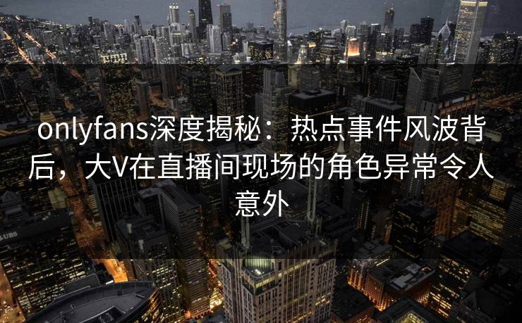 onlyfans深度揭秘：热点事件风波背后，大V在直播间现场的角色异常令人意外