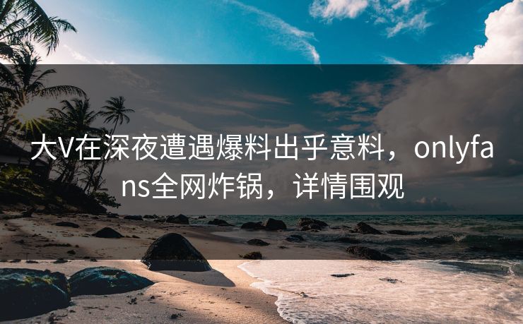大V在深夜遭遇爆料出乎意料，onlyfans全网炸锅，详情围观