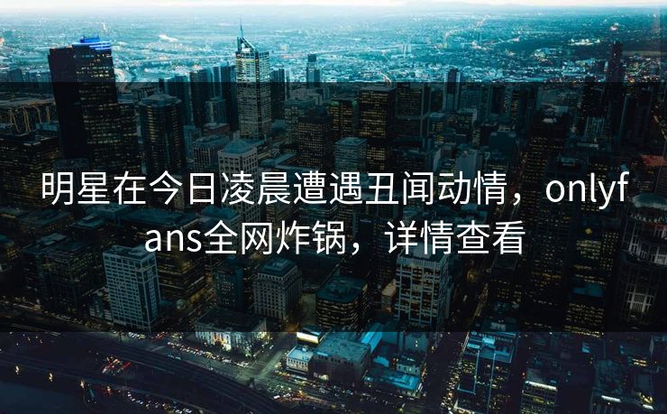 明星在今日凌晨遭遇丑闻动情，onlyfans全网炸锅，详情查看