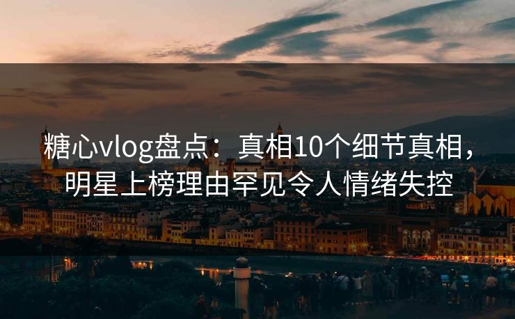 糖心vlog盘点：真相10个细节真相，明星上榜理由罕见令人情绪失控