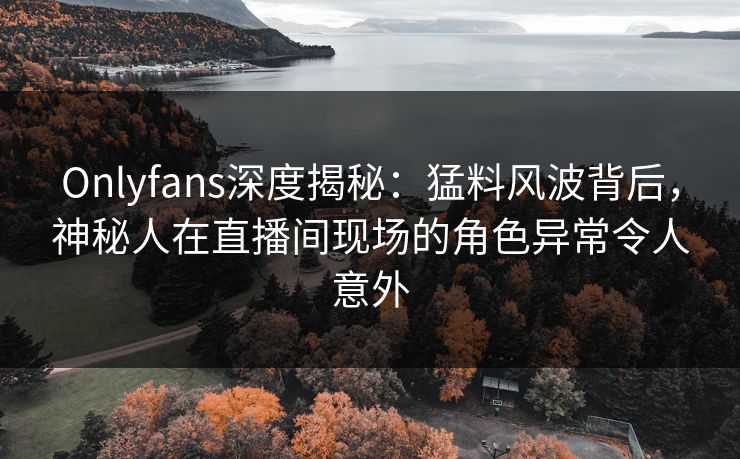 Onlyfans深度揭秘：猛料风波背后，神秘人在直播间现场的角色异常令人意外