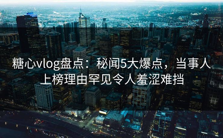 糖心vlog盘点：秘闻5大爆点，当事人上榜理由罕见令人羞涩难挡