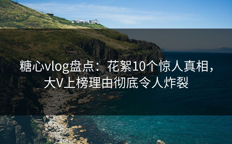 糖心vlog盘点：花絮10个惊人真相，大V上榜理由彻底令人炸裂