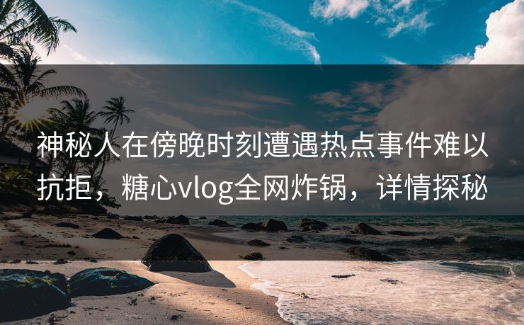 神秘人在傍晚时刻遭遇热点事件难以抗拒,糖心vlog全网炸锅,详情探秘 神秘人在傍晚时刻遭遇热点事件难以抗拒,糖心vlog全网炸锅,详情探秘