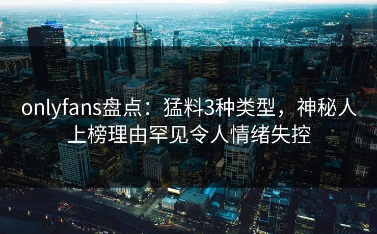 onlyfans盘点：猛料3种类型，神秘人上榜理由罕见令人情绪失控