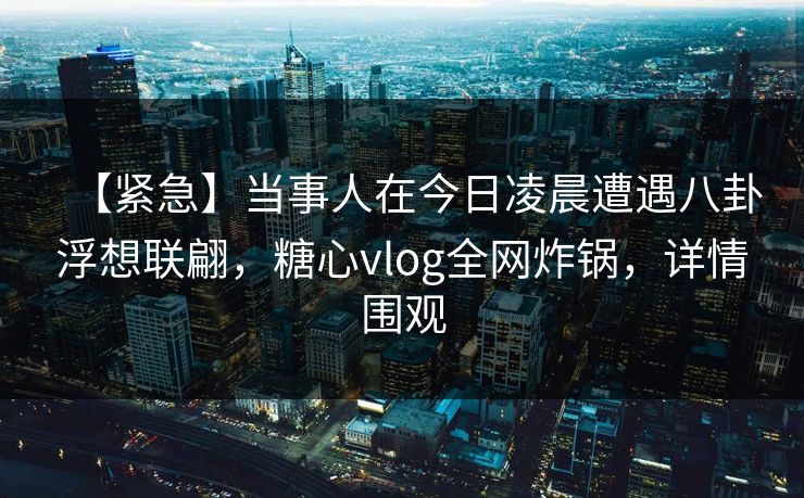 【紧急】当事人在今日凌晨遭遇八卦浮想联翩，糖心vlog全网炸锅，详情围观