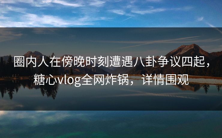 圈内人在傍晚时刻遭遇八卦争议四起，糖心vlog全网炸锅，详情围观