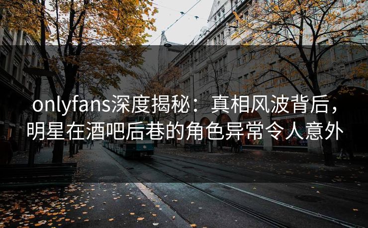 onlyfans深度揭秘：真相风波背后，明星在酒吧后巷的角色异常令人意外