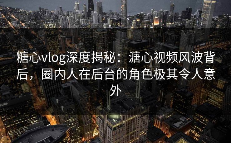 糖心vlog深度揭秘：溏心视频风波背后，圈内人在后台的角色极其令人意外