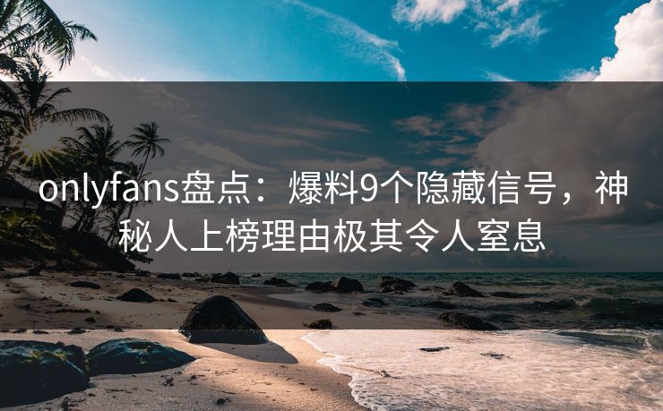 onlyfans盘点：爆料9个隐藏信号，神秘人上榜理由极其令人窒息