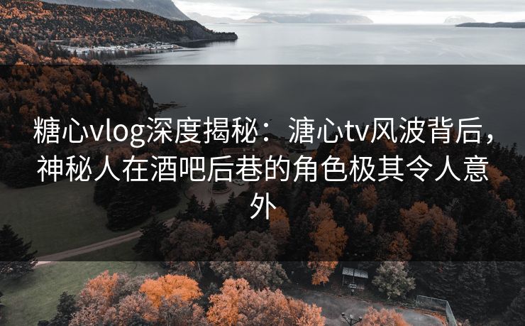 糖心vlog深度揭秘：溏心tv风波背后，神秘人在酒吧后巷的角色极其令人意外