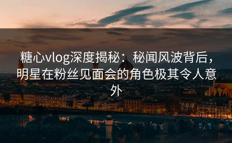 糖心vlog深度揭秘：秘闻风波背后，明星在粉丝见面会的角色极其令人意外