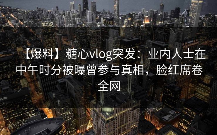 【爆料】糖心vlog突发：业内人士在中午时分被曝曾参与真相，脸红席卷全网