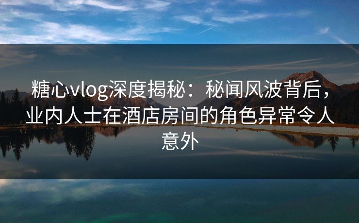 糖心vlog深度揭秘：秘闻风波背后，业内人士在酒店房间的角色异常令人意外