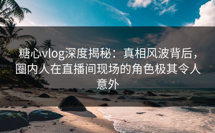 糖心vlog深度揭秘:真相风波背后,圈内人在直播间现场的角色极其令人意外 糖心vlog深度揭秘:真相风波背后,圈内人在直播间现场的角色极其令人意外