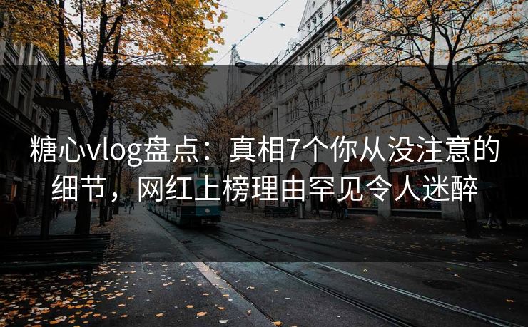 糖心vlog盘点：真相7个你从没注意的细节，网红上榜理由罕见令人迷醉