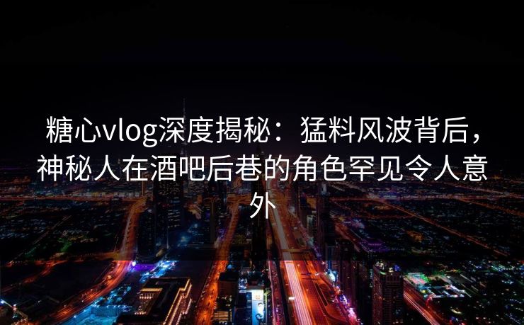 糖心vlog深度揭秘：猛料风波背后，神秘人在酒吧后巷的角色罕见令人意外