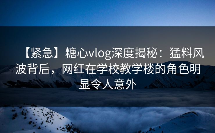 【紧急】糖心vlog深度揭秘：猛料风波背后，网红在学校教学楼的角色明显令人意外