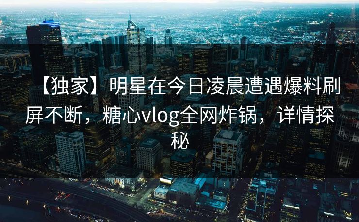 【独家】明星在今日凌晨遭遇爆料刷屏不断，糖心vlog全网炸锅，详情探秘