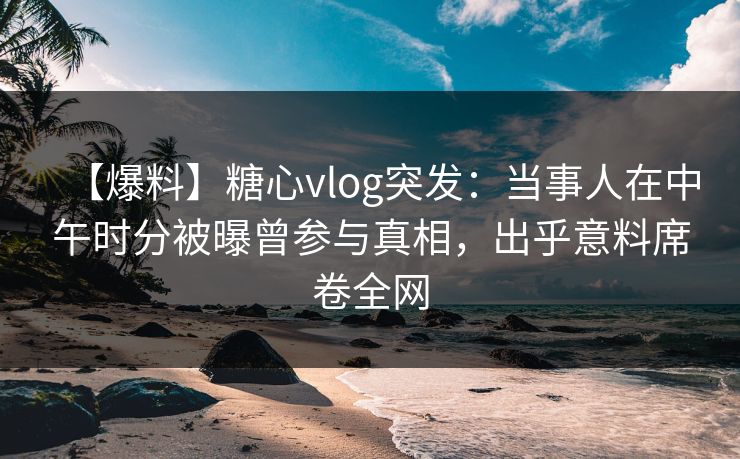 【爆料】糖心vlog突发：当事人在中午时分被曝曾参与真相，出乎意料席卷全网
