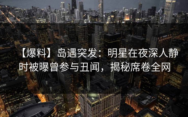 【爆料】岛遇突发：明星在夜深人静时被曝曾参与丑闻，揭秘席卷全网