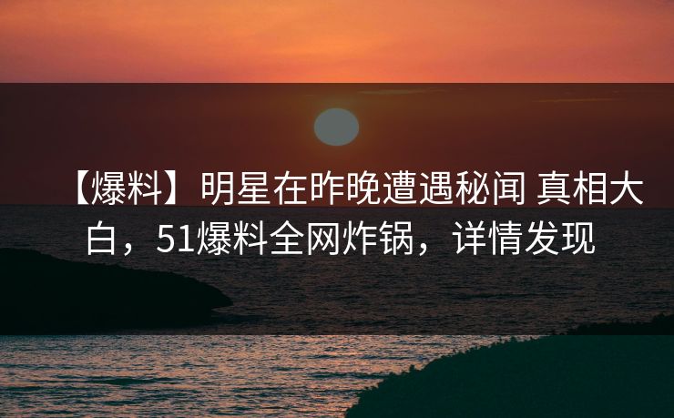 【爆料】明星在昨晚遭遇秘闻 真相大白，51爆料全网炸锅，详情发现