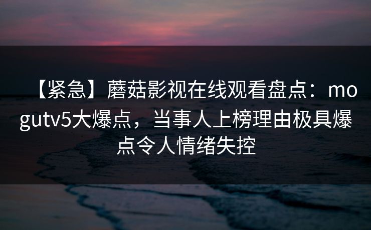 【紧急】蘑菇影视在线观看盘点：mogutv5大爆点，当事人上榜理由极具爆点令人情绪失控