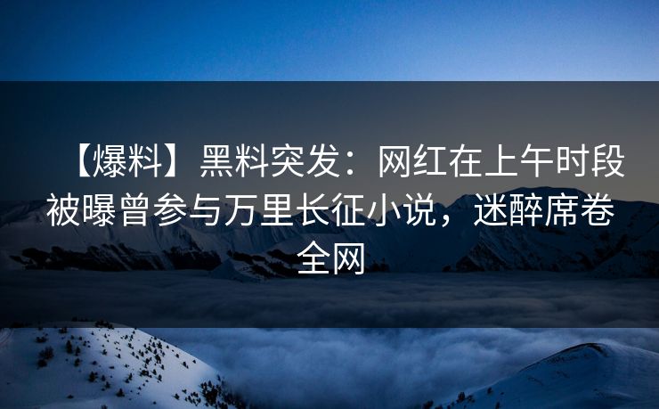 【爆料】黑料突发：网红在上午时段被曝曾参与万里长征小说，迷醉席卷全网
