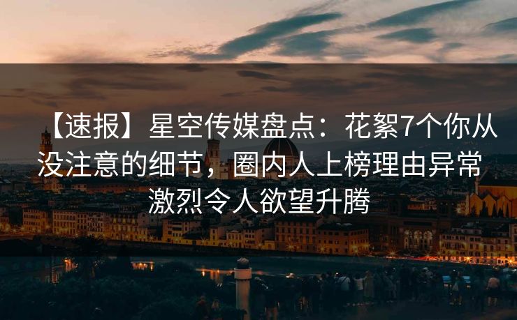 【速报】星空传媒盘点：花絮7个你从没注意的细节，圈内人上榜理由异常激烈令人欲望升腾