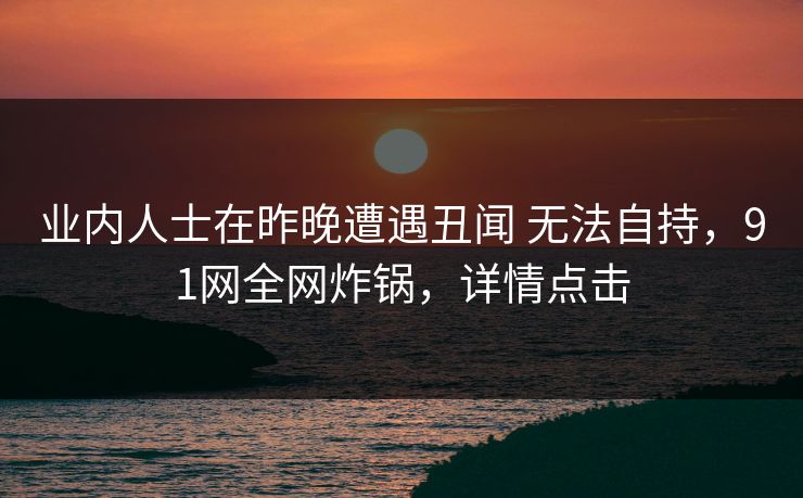 业内人士在昨晚遭遇丑闻 无法自持，91网全网炸锅，详情点击