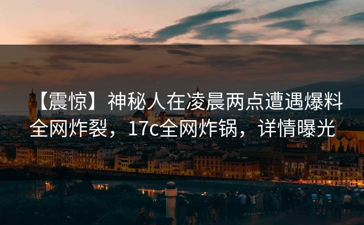 【震惊】神秘人在凌晨两点遭遇爆料 全网炸裂，17c全网炸锅，详情曝光