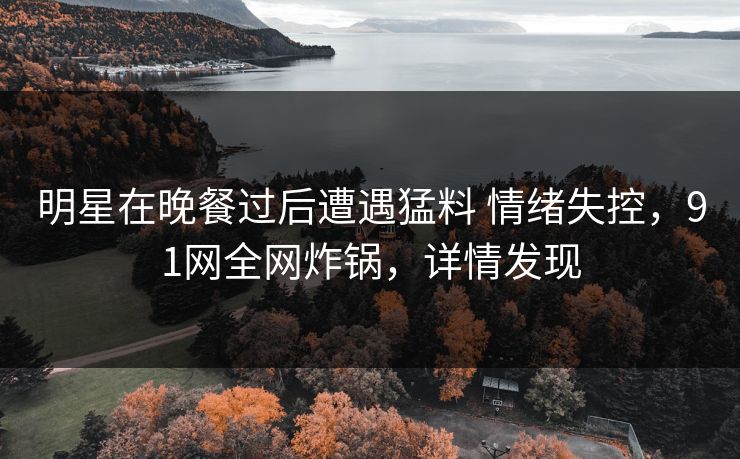 明星在晚餐过后遭遇猛料 情绪失控，91网全网炸锅，详情发现