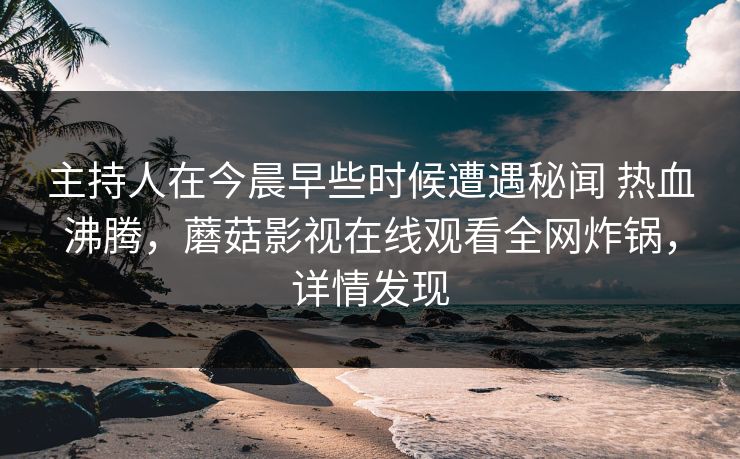 主持人在今晨早些时候遭遇秘闻 热血沸腾，蘑菇影视在线观看全网炸锅，详情发现