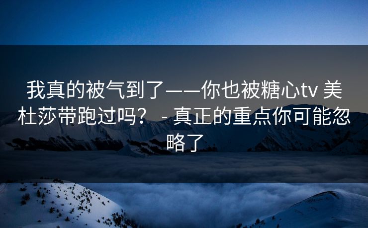我真的被气到了——你也被糖心tv 美杜莎带跑过吗？ - 真正的重点你可能忽略了