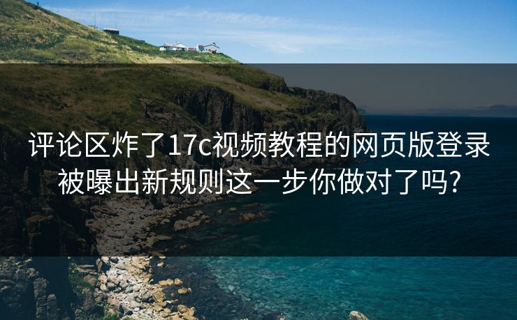 评论区炸了17c视频教程的网页版登录被曝出新规则这一步你做对了吗?