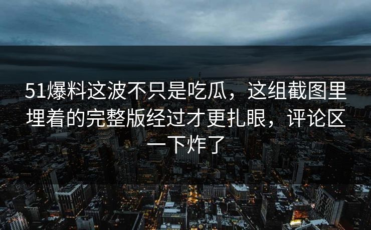 51爆料这波不只是吃瓜，这组截图里埋着的完整版经过才更扎眼，评论区一下炸了