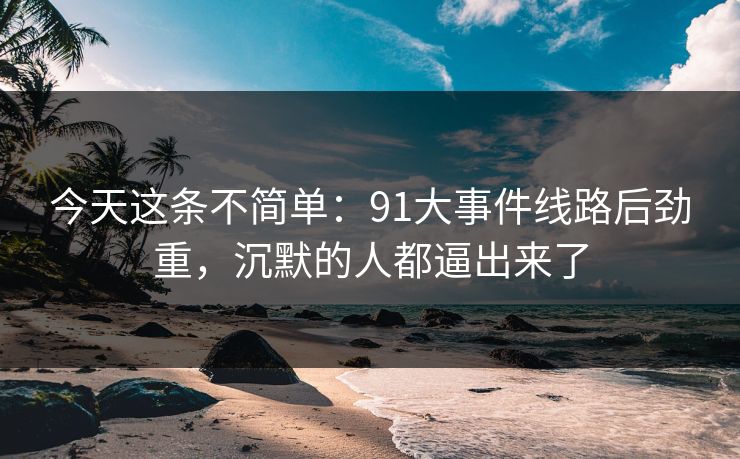 今天这条不简单：91大事件线路后劲重，沉默的人都逼出来了