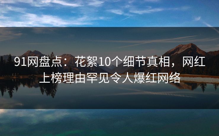 91网盘点：花絮10个细节真相，网红上榜理由罕见令人爆红网络