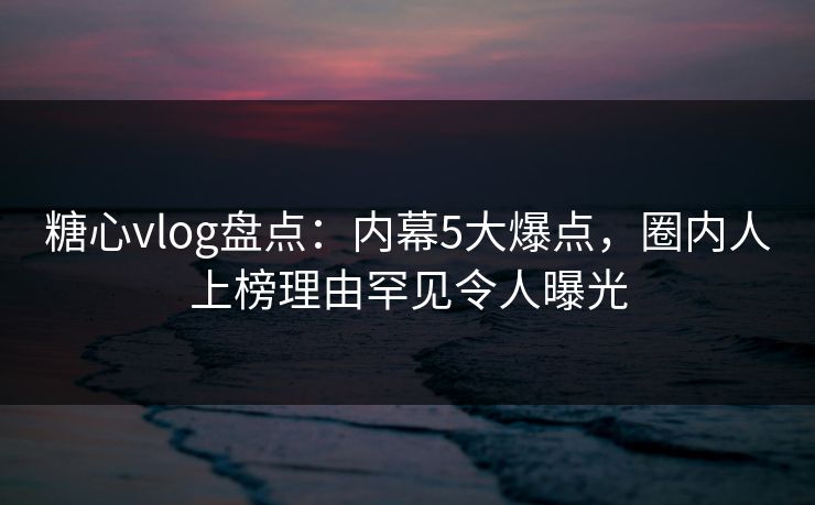 糖心vlog盘点:内幕5大爆点,圈内人上榜理由罕见令人曝光 糖心vlog盘点:内幕5大爆点,圈内人上榜理由罕见令人曝光