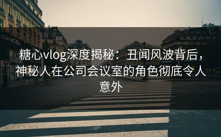 糖心vlog深度揭秘：丑闻风波背后，神秘人在公司会议室的角色彻底令人意外