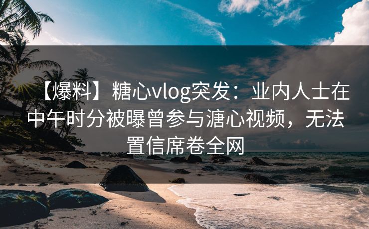 【爆料】糖心vlog突发:业内人士在中午时分被曝曾参与溏心视频,无法置信席卷全网 【爆料】糖心vlog突发:业内人士在中午时分被曝曾参与溏心视频,无法置信席卷全网