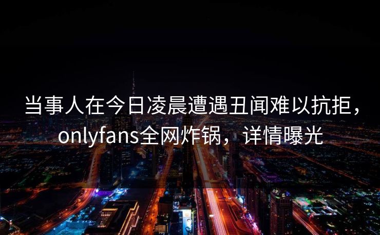 当事人在今日凌晨遭遇丑闻难以抗拒，onlyfans全网炸锅，详情曝光