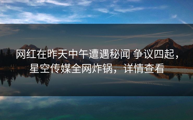 网红在昨天中午遭遇秘闻 争议四起，星空传媒全网炸锅，详情查看