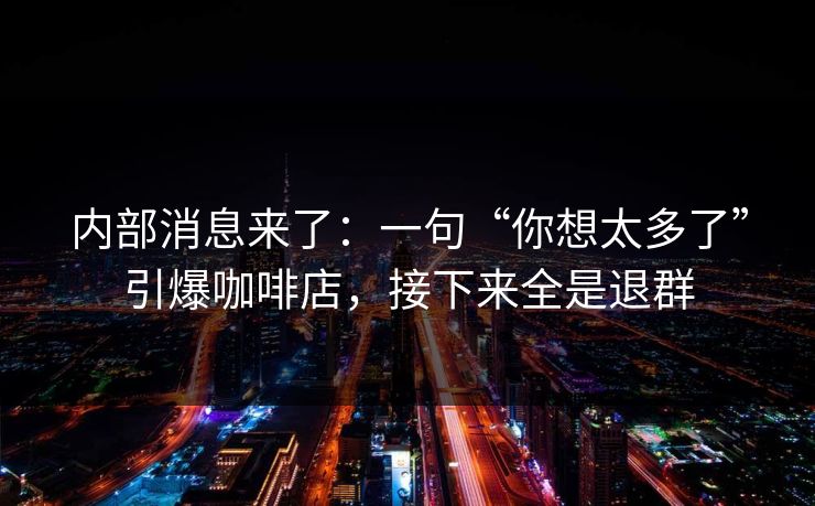 内部消息来了：一句“你想太多了”引爆咖啡店，接下来全是退群