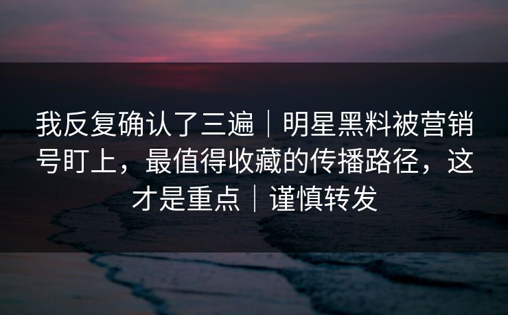 我反复确认了三遍|明星黑料被营销号盯上,最值得收藏的传播路径,这才是重点|谨慎转发 我反复确认了三遍|明星黑料被营销号盯上,最值得收藏的传播路径,这才是重点|谨慎转发